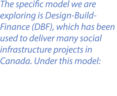 The specific model we are exploring is Design Build Finance (DBF), which has been used to deliver many social infrast...