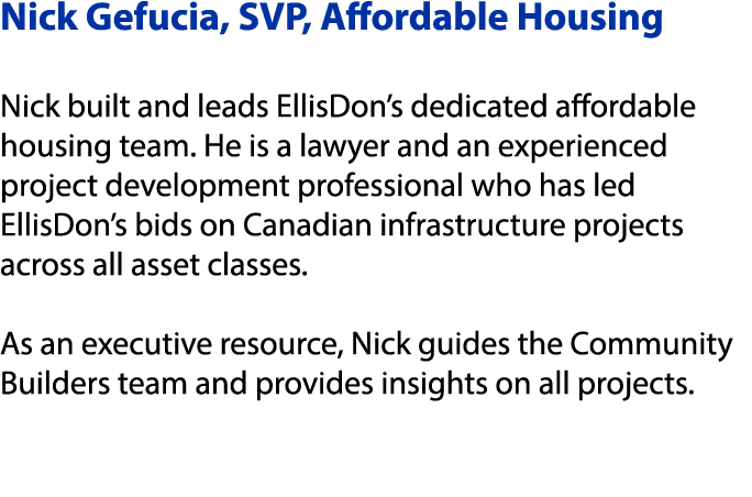 Nick Gefucia, SVP, Affordable Housing Nick built and leads EllisDon’s dedicated affordable housing team. He is a lawy...